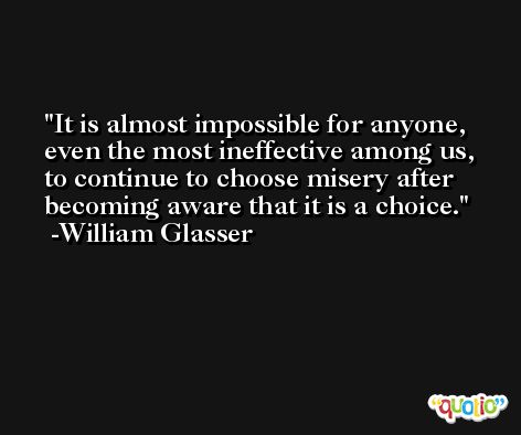 It is almost impossible for anyone, even the most ineffective among us, to continue to choose misery after becoming aware that it is a choice. -William Glasser