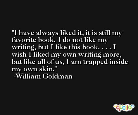I have always liked it, it is still my favorite book. I do not like my writing, but I like this book. . . . I wish I liked my own writing more, but like all of us, I am trapped inside my own skin. -William Goldman