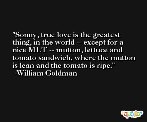 Sonny, true love is the greatest thing, in the world -- except for a nice MLT -- mutton, lettuce and tomato sandwich, where the mutton is lean and the tomato is ripe. -William Goldman