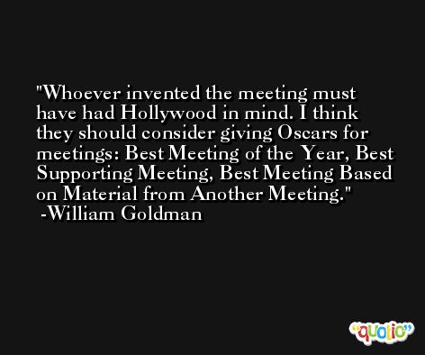 Whoever invented the meeting must have had Hollywood in mind. I think they should consider giving Oscars for meetings: Best Meeting of the Year, Best Supporting Meeting, Best Meeting Based on Material from Another Meeting. -William Goldman