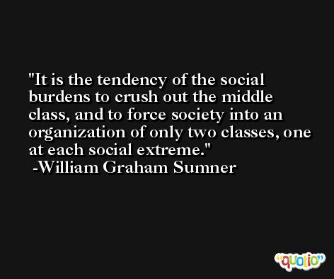 It is the tendency of the social burdens to crush out the middle class, and to force society into an organization of only two classes, one at each social extreme. -William Graham Sumner