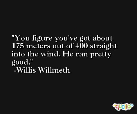 You figure you've got about 175 meters out of 400 straight into the wind. He ran pretty good. -Willis Willmeth