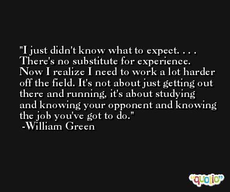 I just didn't know what to expect. . . . There's no substitute for experience. Now I realize I need to work a lot harder off the field. It's not about just getting out there and running, it's about studying and knowing your opponent and knowing the job you've got to do. -William Green