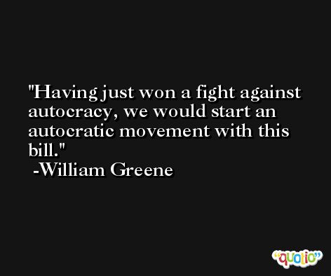 Having just won a fight against autocracy, we would start an autocratic movement with this bill. -William Greene