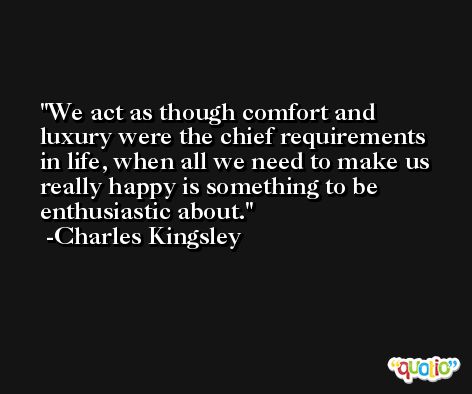 We act as though comfort and luxury were the chief requirements in life, when all we need to make us really happy is something to be enthusiastic about. -Charles Kingsley