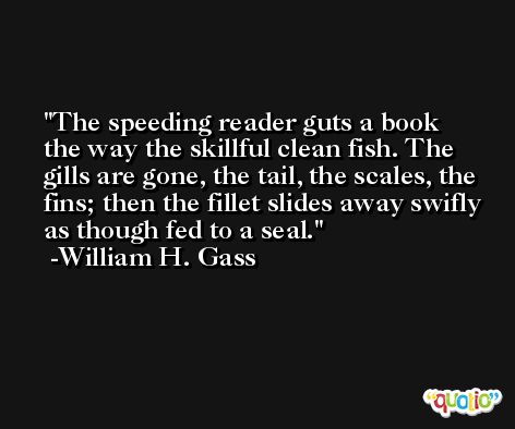 The speeding reader guts a book the way the skillful clean fish. The gills are gone, the tail, the scales, the fins; then the fillet slides away swifly as though fed to a seal. -William H. Gass