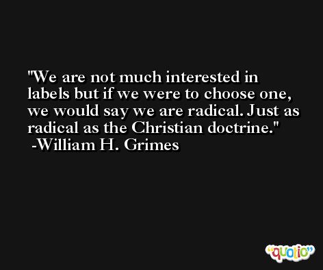 We are not much interested in labels but if we were to choose one, we would say we are radical. Just as radical as the Christian doctrine. -William H. Grimes