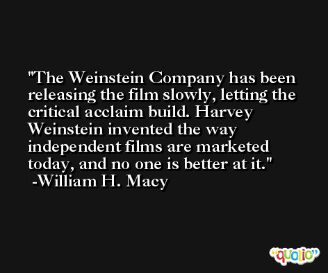 The Weinstein Company has been releasing the film slowly, letting the critical acclaim build. Harvey Weinstein invented the way independent films are marketed today, and no one is better at it. -William H. Macy