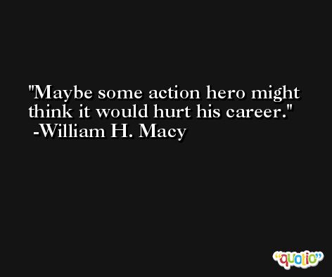Maybe some action hero might think it would hurt his career. -William H. Macy