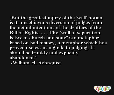 But the greatest injury of the 'wall' notion is its mischievous diversion of judges from the actual intentions of the drafters of the Bill of Rights. . . . The 