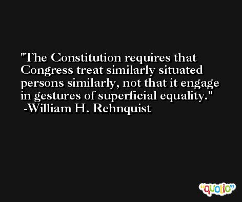 The Constitution requires that Congress treat similarly situated persons similarly, not that it engage in gestures of superficial equality. -William H. Rehnquist