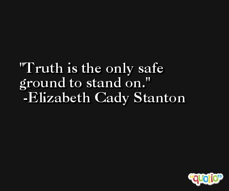 Truth is the only safe ground to stand on. -Elizabeth Cady Stanton