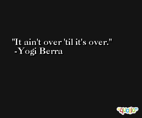 It ain't over 'til it's over. -Yogi Berra