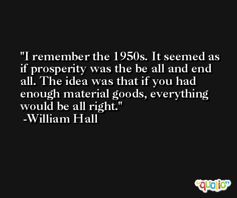 I remember the 1950s. It seemed as if prosperity was the be all and end all. The idea was that if you had enough material goods, everything would be all right. -William Hall