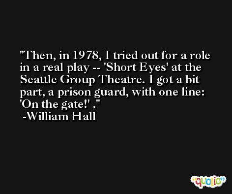 Then, in 1978, I tried out for a role in a real play -- 'Short Eyes' at the Seattle Group Theatre. I got a bit part, a prison guard, with one line: 'On the gate!' . -William Hall