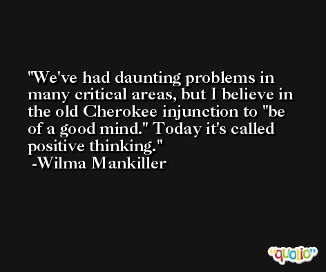 We've had daunting problems in many critical areas, but I believe in the old Cherokee injunction to 'be of a good mind.' Today it's called positive thinking. -Wilma Mankiller