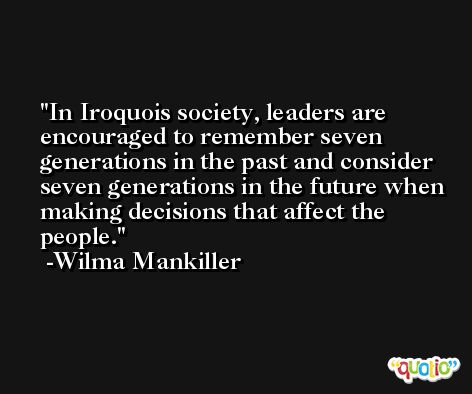 In Iroquois society, leaders are encouraged to remember seven generations in the past and consider seven generations in the future when making decisions that affect the people. -Wilma Mankiller