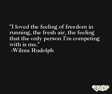 I loved the feeling of freedom in running, the fresh air, the feeling that the only person I'm competing with is me. -Wilma Rudolph