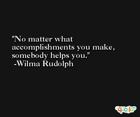 No matter what accomplishments you make, somebody helps you. -Wilma Rudolph
