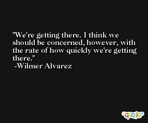 We're getting there. I think we should be concerned, however, with the rate of how quickly we're getting there. -Wilmer Alvarez
