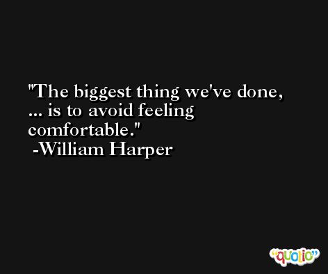 The biggest thing we've done, ... is to avoid feeling comfortable. -William Harper