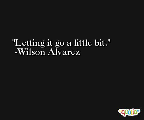 Letting it go a little bit. -Wilson Alvarez
