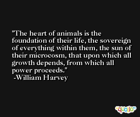 The heart of animals is the foundation of their life, the sovereign of everything within them, the sun of their microcosm, that upon which all growth depends, from which all power proceeds. -William Harvey