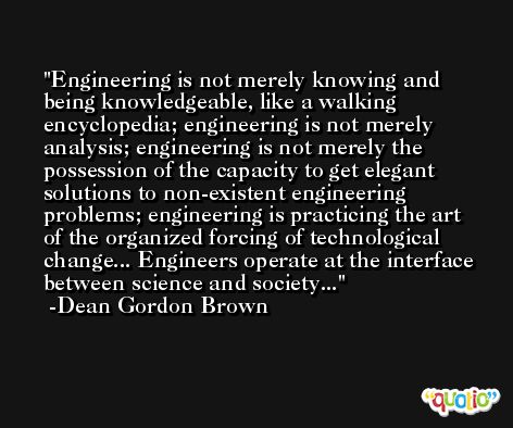 Engineering is not merely knowing and being knowledgeable, like a walking encyclopedia; engineering is not merely analysis; engineering is not merely the possession of the capacity to get elegant solutions to non-existent engineering problems; engineering is practicing the art of the organized forcing of technological change... Engineers operate at the interface between science and society... -Dean Gordon Brown