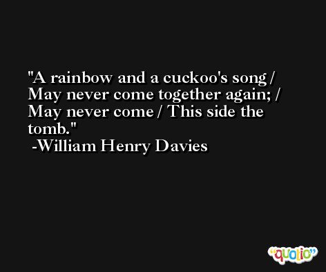 A rainbow and a cuckoo's song / May never come together again; / May never come / This side the tomb. -William Henry Davies