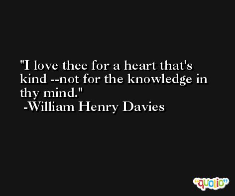 I love thee for a heart that's kind --not for the knowledge in thy mind. -William Henry Davies