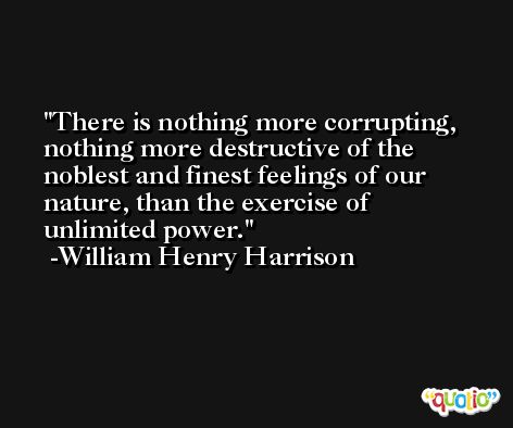 There is nothing more corrupting, nothing more destructive of the noblest and finest feelings of our nature, than the exercise of unlimited power. -William Henry Harrison