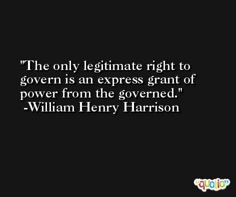 The only legitimate right to govern is an express grant of power from the governed. -William Henry Harrison