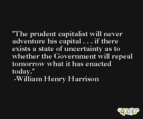 The prudent capitalist will never adventure his capital . . . if there exists a state of uncertainty as to whether the Government will repeal tomorrow what it has enacted today. -William Henry Harrison