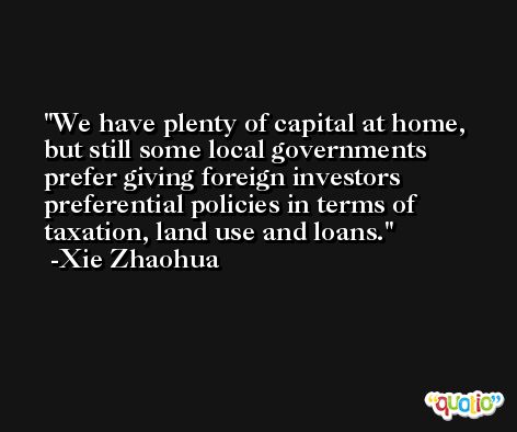 We have plenty of capital at home, but still some local governments prefer giving foreign investors preferential policies in terms of taxation, land use and loans. -Xie Zhaohua