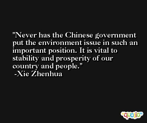 Never has the Chinese government put the environment issue in such an important position. It is vital to stability and prosperity of our country and people. -Xie Zhenhua