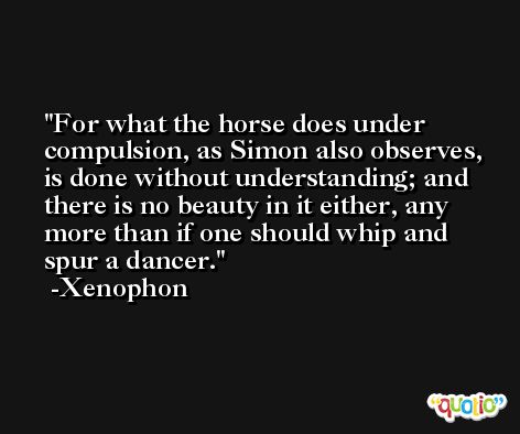 For what the horse does under compulsion, as Simon also observes, is done without understanding; and there is no beauty in it either, any more than if one should whip and spur a dancer. -Xenophon