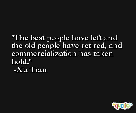 The best people have left and the old people have retired, and commercialization has taken hold. -Xu Tian