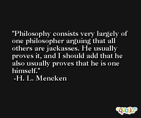Philosophy consists very largely of one philosopher arguing that all others are jackasses. He usually proves it, and I should add that he also usually proves that he is one himself. -H. L. Mencken