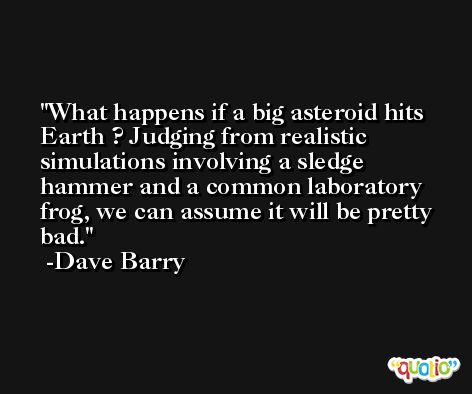What happens if a big asteroid hits Earth ? Judging from realistic simulations involving a sledge hammer and a common laboratory frog, we can assume it will be pretty bad. -Dave Barry