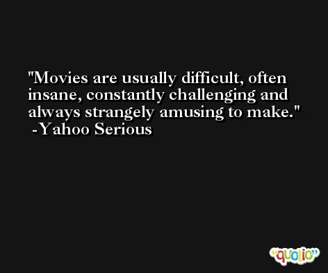 Movies are usually difficult, often insane, constantly challenging and always strangely amusing to make. -Yahoo Serious