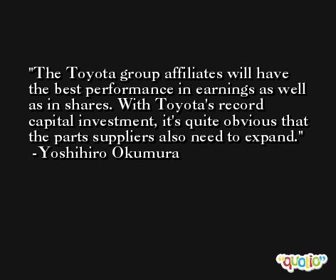 The Toyota group affiliates will have the best performance in earnings as well as in shares. With Toyota's record capital investment, it's quite obvious that the parts suppliers also need to expand. -Yoshihiro Okumura