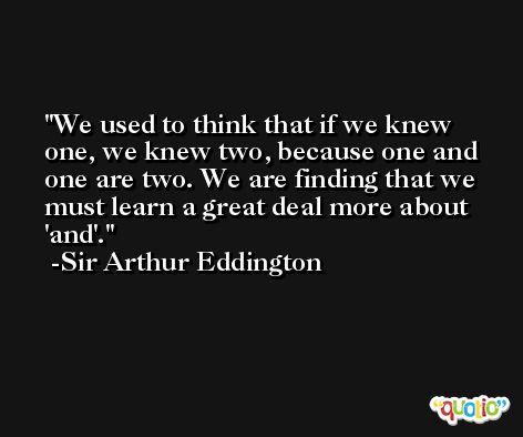 We used to think that if we knew one, we knew two, because one and one are two. We are finding that we must learn a great deal more about 'and'. -Sir Arthur Eddington