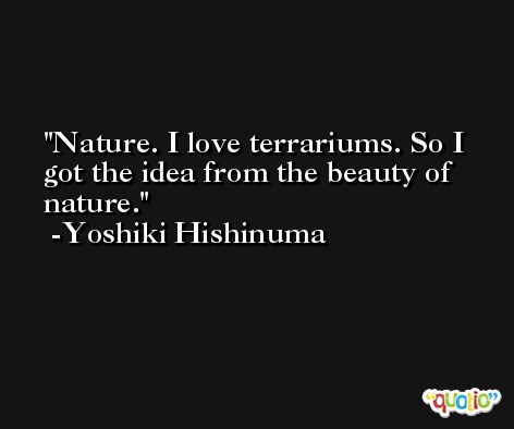 Nature. I love terrariums. So I got the idea from the beauty of nature. -Yoshiki Hishinuma