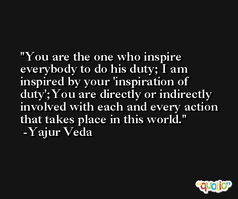 You are the one who inspire everybody to do his duty; I am inspired by your 'inspiration of duty';You are directly or indirectly involved with each and every action that takes place in this world.  -Yajur Veda