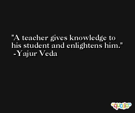 A teacher gives knowledge to his student and enlightens him.  -Yajur Veda