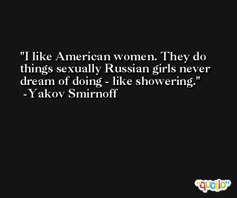 I like American women. They do things sexually Russian girls never dream of doing - like showering. -Yakov Smirnoff
