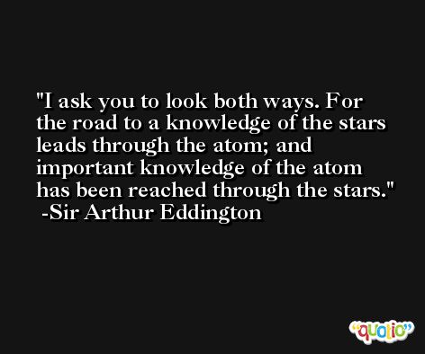 I ask you to look both ways. For the road to a knowledge of the stars leads through the atom; and important knowledge of the atom has been reached through the stars. -Sir Arthur Eddington
