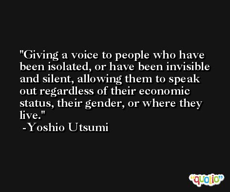 Giving a voice to people who have been isolated, or have been invisible and silent, allowing them to speak out regardless of their economic status, their gender, or where they live. -Yoshio Utsumi