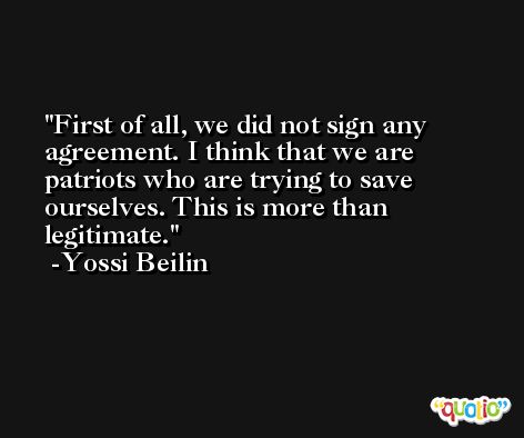First of all, we did not sign any agreement. I think that we are patriots who are trying to save ourselves. This is more than legitimate. -Yossi Beilin