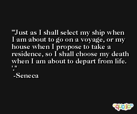 'Just as I shall select my ship when I am about to go on a voyage, or my house when I propose to take a residence, so I shall choose my death when I am about to depart from life. '. -Seneca